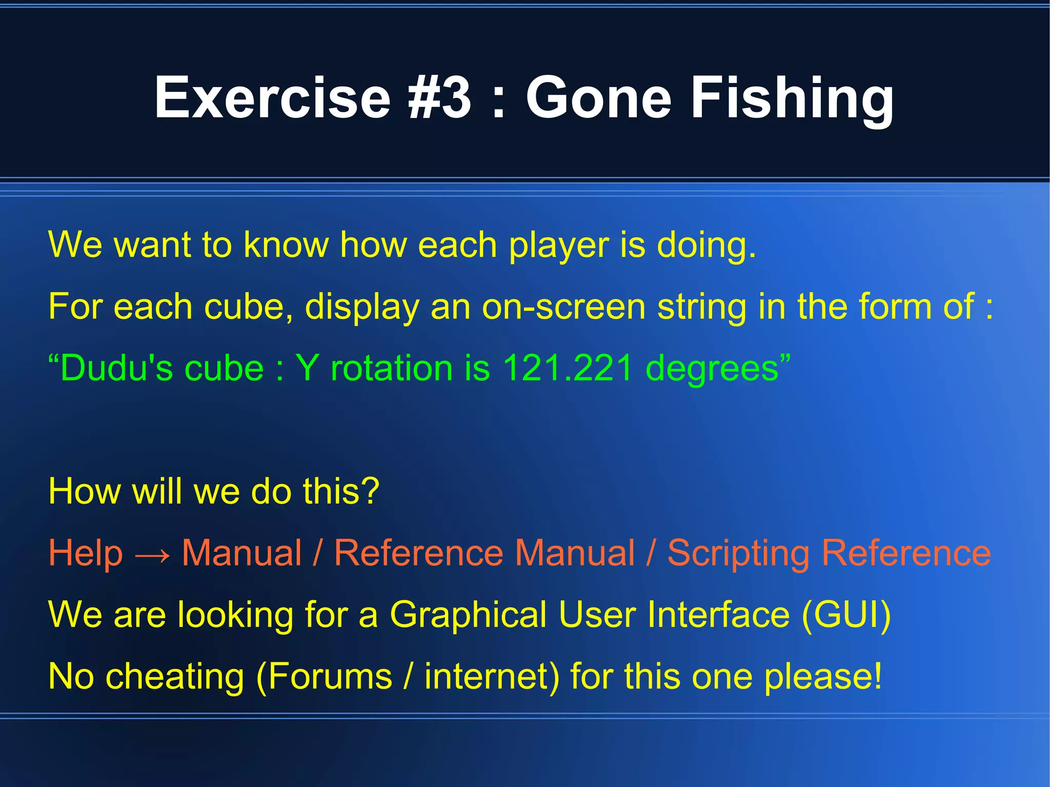 Exercise #3 : Gone Fishing 
We want to know how each player is doing. 
For each cube, display an on-screen string in the form of : 
“Dudu's cube : Y rotation is 121.221 degrees” 
How will we do this? 
Help → Manual / Reference Manual / Scripting Reference 
We are looking for a Graphical User Interface (GUI) 
No cheating (Forums / internet) for this one please! 
 
