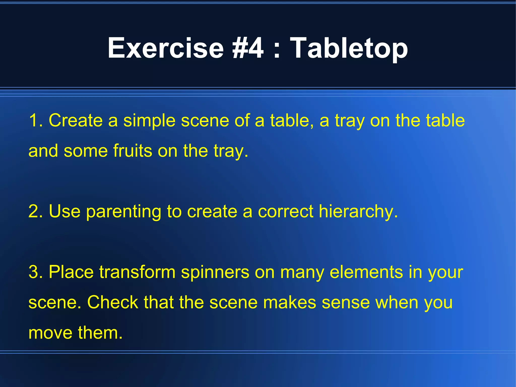 Exercise #4 : Tabletop 
1. Create a simple scene of a table, a tray on the table 
and some fruits on the tray. 
2. Use parenting to create a correct hierarchy. 
3. Place transform spinners on many elements in your 
scene. Check that the scene makes sense when you 
move them. 
 