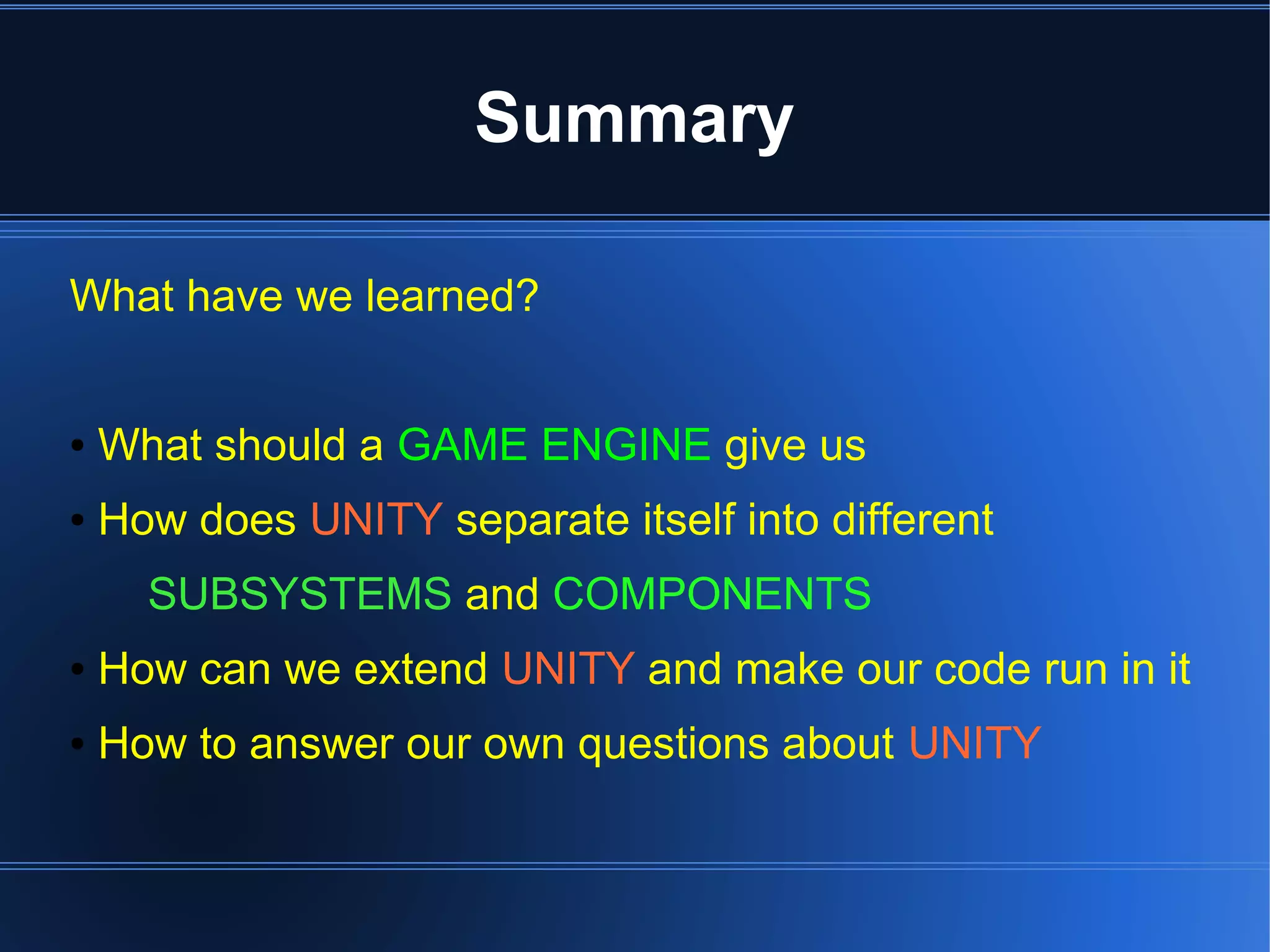 Summary 
What have we learned? 
● What should a GAME ENGINE give us 
● How does UNITY separate itself into different 
SUBSYSTEMS and COMPONENTS 
● How can we extend UNITY and make our code run in it 
● How to answer our own questions about UNITY 
 