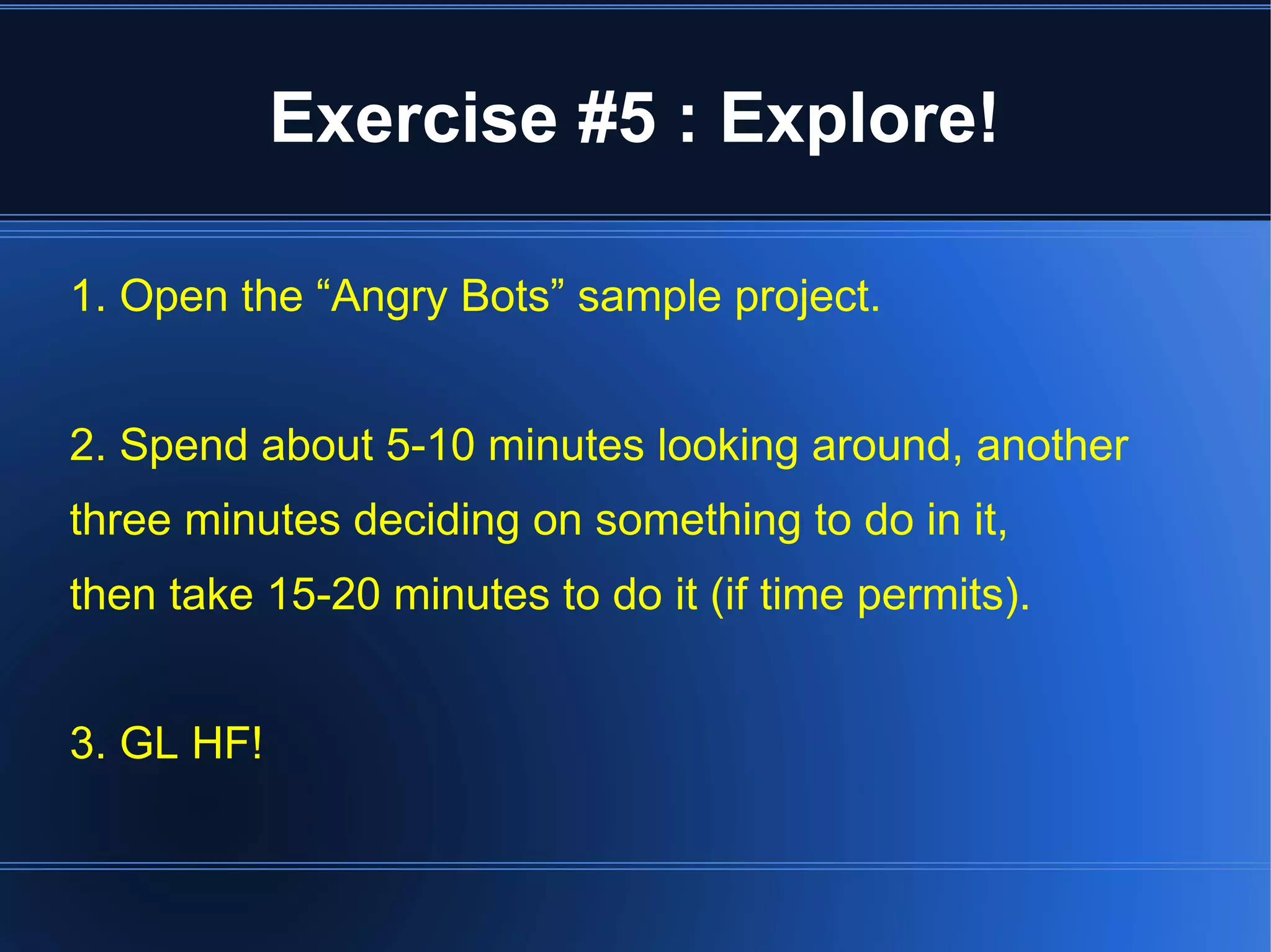 Exercise #5 : Explore! 
1. Open the “Angry Bots” sample project. 
2. Spend about 5-10 minutes looking around, another 
three minutes deciding on something to do in it, 
then take 15-20 minutes to do it (if time permits). 
3. GL HF! 
 