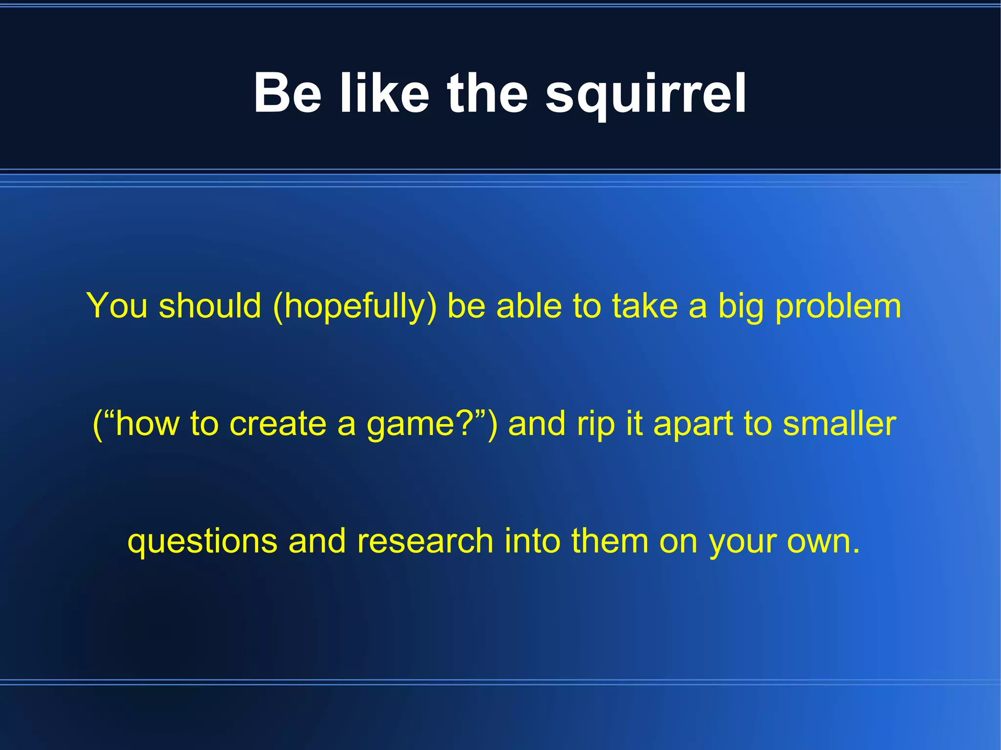Be like the squirrel 
You should (hopefully) be able to take a big problem 
(“how to create a game?”) and rip it apart to smaller 
questions and research into them on your own. 
 