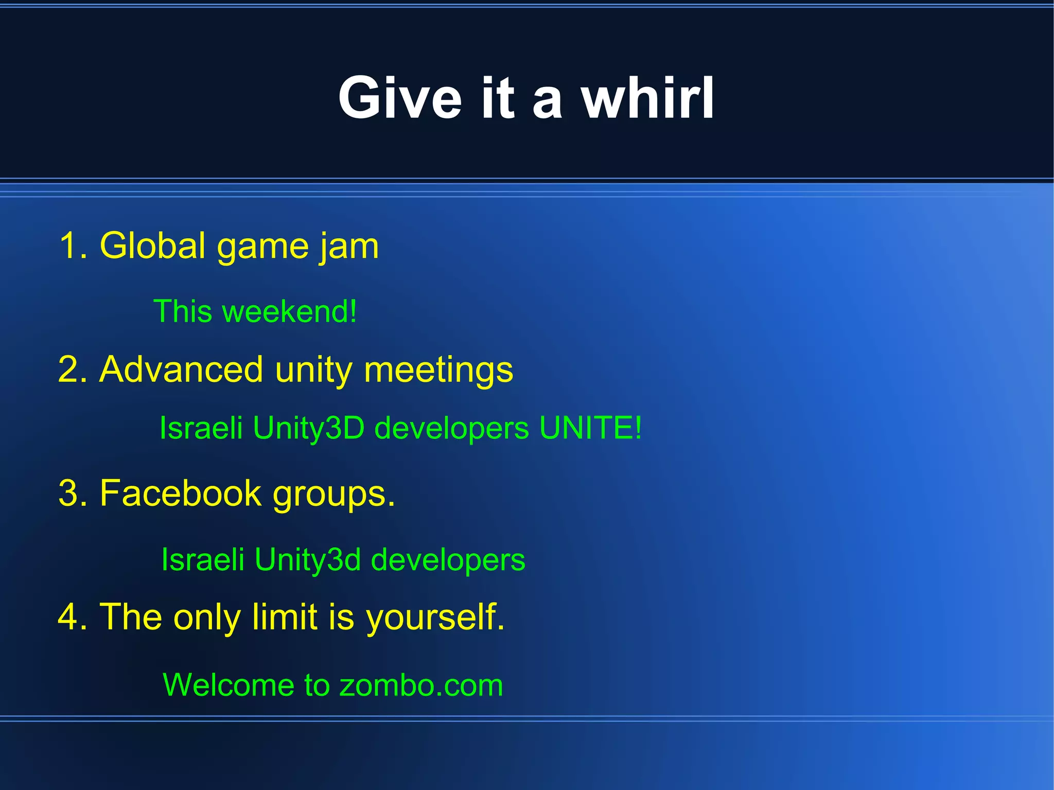 Give it a whirl 
1. Global game jam 
This weekend! 
2. Advanced unity meetings 
Israeli Unity3D developers UNITE! 
3. Facebook groups. 
Israeli Unity3d developers 
4. The only limit is yourself. 
Welcome to zombo.com 
 