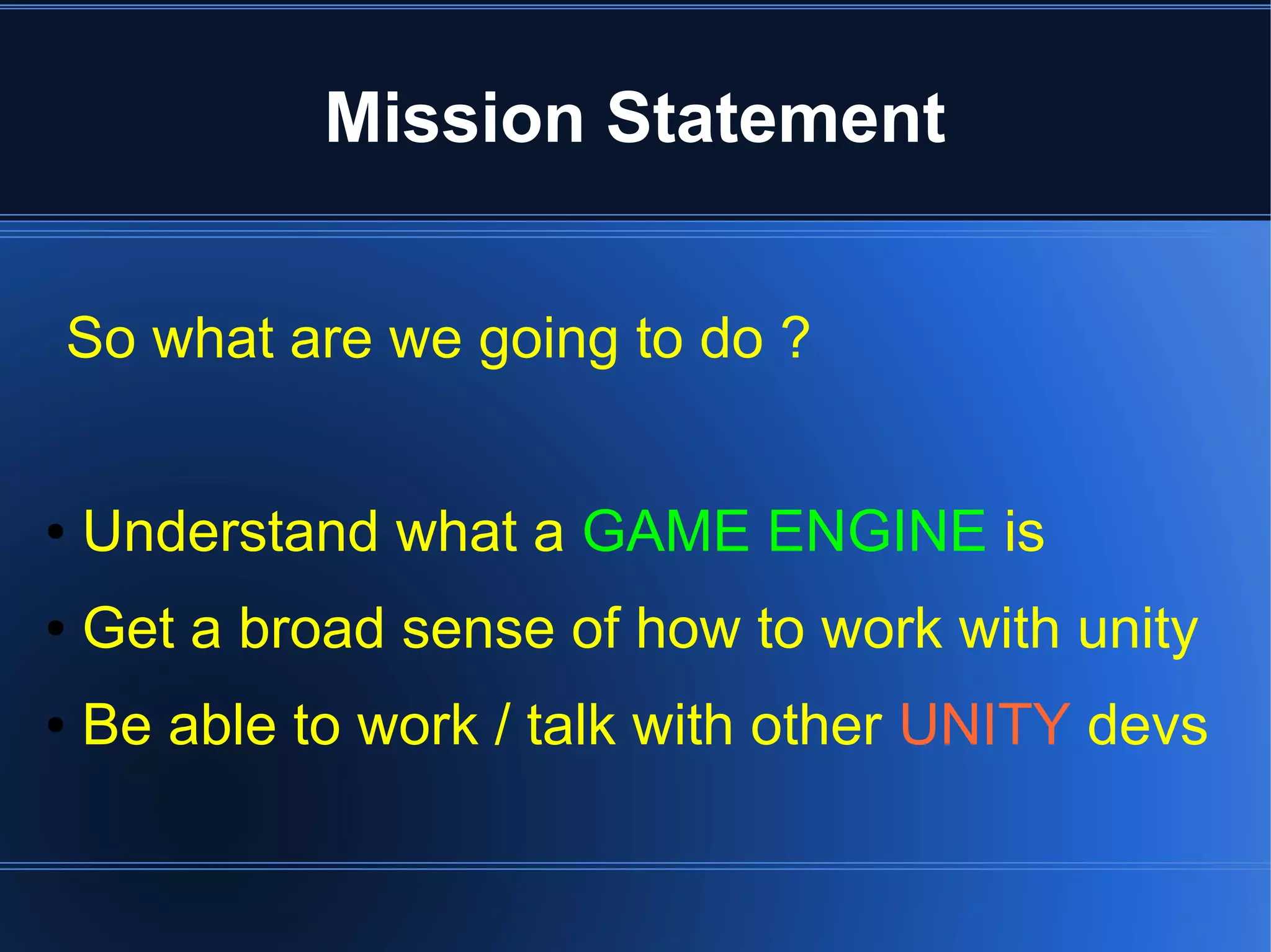 Mission Statement 
So what are we going to do ? 
● Understand what a GAME ENGINE is 
● Get a broad sense of how to work with unity 
● Be able to work / talk with other UNITY devs 
 