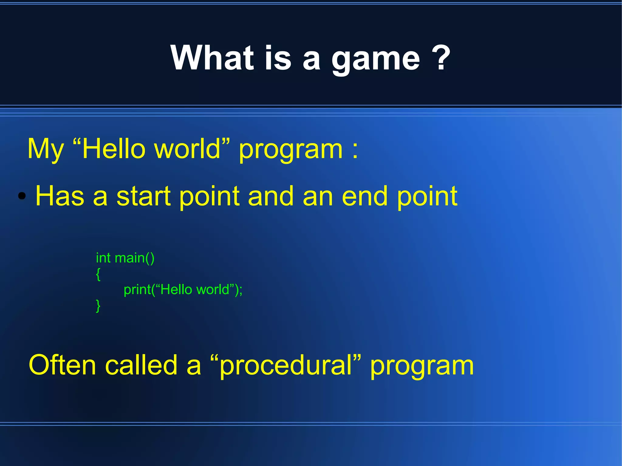 What is a game ? 
My “Hello world” program : 
● Has a start point and an end point 
int main() 
{ 
print(“Hello world”); 
} 
Often called a “procedural” program 
 