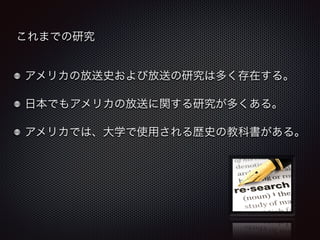 これまでの研究 
アメリカの放送史および放送の研究は多く存在する。 
日本でもアメリカの放送に関する研究が多くある。 
アメリカでは、大学で使用される歴史の教科書がある。 
 
