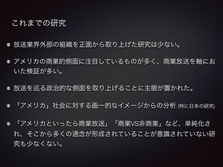 これまでの研究 
放送業界外部の組織を正面から取り上げた研究は少ない。 
アメリカの商業的側面に注目しているものが多く、商業放送を軸にお 
いた検証が多い。 
放送を巡る政治的な側面を取り上げることに主眼が置かれた。 
「アメリカ」社会に対する画一的なイメージからの分析 (特に日本の研究) 
「アメリカといったら商業放送」「商業VS非商業」など、単純化さ 
れ、そこから多くの通念が形成されていることが意識されていない研 
究も少なくない。 
 
