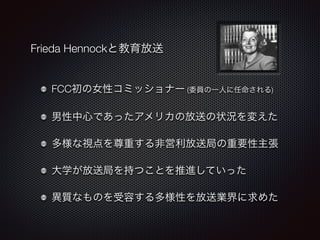 Frieda Hennockと教育放送 
FCC初の女性コミッショナー (委員の一人に任命される) 
男性中心であったアメリカの放送の状況を変えた 
多様な視点を尊重する非営利放送局の重要性主張 
大学が放送局を持つことを推進していった 
異質なものを受容する多様性を放送業界に求めた 
 
