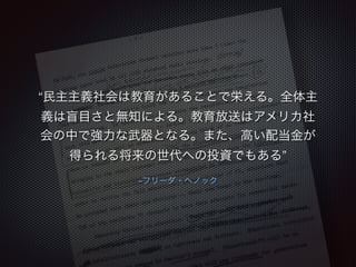 “民主主義社会は教育があることで栄える。全体主 
義は盲目さと無知による。教育放送はアメリカ社 
会の中で強力な武器となる。また、高い配当金が 
得られる将来の世代への投資でもある” 
–フリーダ・へノック 
 