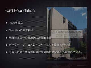 Ford Foundation 
1936年設立 
New Yorkに本部拠点 
発展途上国の公共放送の展開を支援 
ビッグデーターなどのインターネット産業への支援 
アメリカの公共放送組織設立の影の立役者とも言われている。 
 