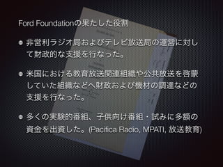 Ford Foundationの果たした役割 
非営利ラジオ局およびテレビ放送局の運営に対し 
て財政的な支援を行なった。 
米国における教育放送関連組織や公共放送を啓蒙 
していた組織などへ財政および機材の調達などの 
支援を行なった。 
多くの実験的番組、子供向け番組・試みに多額の 
資金を出資した。(Pacifica Radio, MPATI, 放送教育) 
 