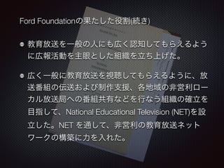 Ford Foundationの果たした役割(続き) 
教育放送を一般の人にも広く認知してもらえるよう 
に広報活動を主眼とした組織を立ち上げた。 
広く一般に教育放送を視聴してもらえるように、放 
送番組の伝送および制作支援、各地域の非営利ロー 
カル放送局への番組共有などを行なう組織の確立を 
目指して、National Educational Television (NET)を設 
立した。NET を通して、非営利の教育放送ネット 
ワークの構築に力を入れた。 
 