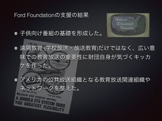 Ford Foundationの支援の結果 
子供向け番組の基礎を形成した。 
遠隔教育 (学校放送・放送教育)だけではなく、広い意 
味での教育放送の重要性に財団自身が気づくキッカ 
ケを作った。 
アメリカの公共放送組織となる教育放送関連組織や 
ネットワークを整えた。 
 