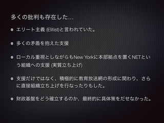 多くの批判も存在した… 
エリート主義 (Elitist)と言われていた。 
多くの矛盾を抱えた支援 
ローカル重視としながらもNew Yorkに本部拠点を置くNETとい 
う組織への支援 (実質立ち上げ) 
支援だけではなく、積極的に教育放送網の形成に関わり、さら 
に直接組織立ち上げを行なったりもした。 
財政基盤をどう確立するのか、最終的に具体策をだせなかった。 
 