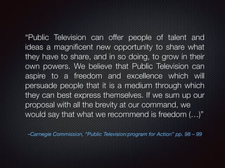 “Public Television can offer people of talent and 
ideas a magnificent new opportunity to share what 
they have to share, and in so doing, to grow in their 
own powers. We believe that Public Television can 
aspire to a freedom and excellence which will 
persuade people that it is a medium through which 
they can best express themselves. If we sum up our 
proposal with all the brevity at our command, we 
would say that what we recommend is freedom (…)” 
–Carnegie Commission, “Public Television:program for Action” pp. 98 – 99 
 