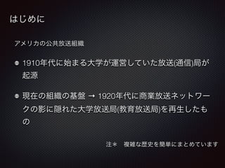 はじめに 
アメリカの公共放送組織 
1910年代に始まる大学が運営していた放送(通信)局が 
起源 
現在の組織の基盤 → 1920年代に商業放送ネットワー 
クの影に隠れた大学放送局(教育放送局)を再生したも 
の 
注＊　複雑な歴史を簡単にまとめています 
 