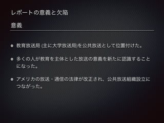 レポートの意義と欠陥 
意義 
教育放送局 (主に大学放送局)を公共放送として位置付けた。 
多くの人が教育を主体とした放送の意義を新たに認識すること 
になった。 
アメリカの放送・通信の法律が改正され、公共放送組織設立に 
つながった。 
 