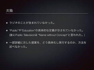 欠陥 
ラジオのことが含まれていなかった。 
“Public”や”Education”の具体的な定義が示されていなかった。 
(後にPublic Televisionは “Name without Concept”と言われた。) 
一部詳細に示した提案を、どう具体化し実行するのか、方法を 
述べなかった。 
 