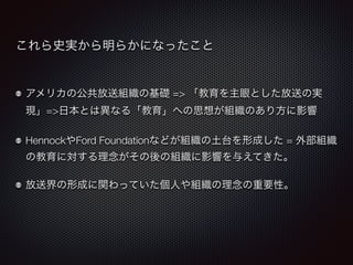 これら史実から明らかになったこと 
アメリカの公共放送組織の基礎 => 「教育を主眼とした放送の実 
現」=>日本とは異なる「教育」への思想が組織のあり方に影響 
HennockやFord Foundationなどが組織の土台を形成した = 外部組織 
の教育に対する理念がその後の組織に影響を与えてきた。 
放送界の形成に関わっていた個人や組織の理念の重要性。 
 