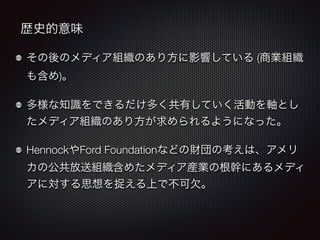 歴史的意味 
その後のメディア組織のあり方に影響している (商業組織 
も含め)。 
多様な知識をできるだけ多く共有していく活動を軸とし 
たメディア組織のあり方が求められるようになった。 
HennockやFord Foundationなどの財団の考えは、アメリ 
カの公共放送組織含めたメディア産業の根幹にあるメディ 
アに対する思想を捉える上で不可欠。 
 