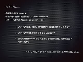 むすびに… 
多様性を求めたHenock、 
教育放送の発展に支援を続けたFord Foundation、 
レポートを作成したCarnegie Commission、 
メディア(組織、技術、全て含めて) に何を求めていたのか? 
メディアで何を実現させようとしたのか？ 
彼らの思想が今のメディア産業にどう反映され、何が実現され 
なかったか? 
アメリカのメディア産業の特質がより明確になる。 
 