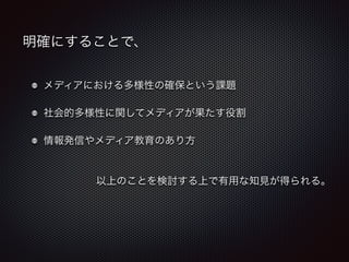 明確にすることで、 
メディアにおける多様性の確保という課題 
社会的多様性に関してメディアが果たす役割 
情報発信やメディア教育のあり方 
以上のことを検討する上で有用な知見が得られる。 
 