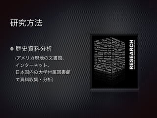 研究方法 
歴史資料分析 
(アメリカ現地の文書館、 
インターネット、 
日本国内の大学付属図書館 
で資料収集・分析) 
 