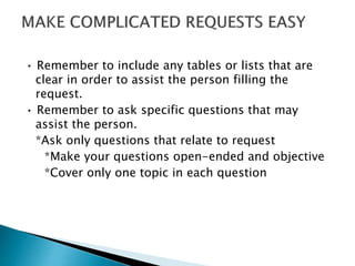 • Remember to include any tables or lists that are 
clear in order to assist the person filling the 
request. 
• Remember to ask specific questions that may 
assist the person. 
*Ask only questions that relate to request 
*Make your questions open-ended and objective 
*Cover only one topic in each question 
 