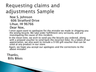 Noe S. Johnson 
606 Stratford Drive 
Lihue, HI 96766 
Dear Noe, 
I once again want to apologize for the mistake we made in shipping you 
the wrong bicycle. We take order fulfillment very seriously, and are 
investigating the cause of this incident. 
In the mean time, we wish to send you the bicycle you ordered, along 
with a prepaid voucher to send back the incorrect bike. As a token of our 
appreciation, we also want to include a $100 gift voucher that can be 
used at any product in our store. 
Again, we hope you accept our apologies and the corrections to the 
above mistake! 
Thanks, 
Bills Bikes 
 