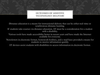 OUTCOMES OF ASSISTIVE 
TECHNOLOGY DELIVERY 
Distance education is a means for instructional delivery that can be either real -time or 
synchronous distance learning. 
If students take courses via distance education, AT must be a consideration for a student 
with a disability. 
Various tools have made accessibility better in recent years and have made the Internet 
available for everyone. 
Newsletters in electronic format, homework hotlines, and e-mail have provided a means for 
students to receive information quickly. 
AT devices assist students with disabilities to access information in electronic format. 
