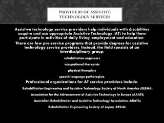 PROVIDERS OF ASSISTIVE 
TECHNOLOGY SERVICES 
Assistive technology service providers help individuals with disabilities 
acquire and use appropriate Assistive Technology (AT] to help them 
participate in activities of daily living, employment and education. 
There are few pre-service programs that provide degrees for assistive 
technology service providers. Instead, the field consists of an 
interdisciplinary group: 
rehabilitation engineers 
occupational therapists 
physical therapists 
speech-language pathologists, 
Professional organizations for AT service providers include: 
Rehabilitation Engineering and Assistive Technology Society of North America (RESNA) 
Association for the Advancement of Assistive Technology in Europe (AAATE] 
Australian Rehabilitation and Assistive Technology Association [ARATA] 
Rehabilitation Engineering Society of Japan (RESJA). 
 