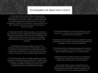 STANDARDS OF PRACTICE CON’T 
12. Individuals shall avoid providing and implementing 
technology which expose the consumer to unreasonable risk, 
and shall advise the consumer as fully as possible of all known 
risks. Where adjustments, instruction for use, or necessary 
modifications are likely to be required to avoid or minimize such 
risks, individuals shall make sure that such information or 
service is provided. 
13. Individuals shall fully inform consumers or their advocates 
about all relevant aspects, including the fmancial implications, of 
all final recommendations for the provision of technology, and 
shall not guaranty the results of any service or technology. 
Individuals may, however, may reasonable statements about 
prognosis. 
14. Individuals shall maintain adequate records of the 
technology evaluation, assessment, recommendations, services, 
or products provided and preserve confidentiality of those 
records, unless required by law, or unless the protection of the 
welfare of the person or the community requires otherwise. 
15. Individuals shall endeavor, through ongoing professional 
development, including continuing education, to remain current 
on all aspects of assistive technology relevant to their practice 
including accessibility, funding, legal or public issues, 
recommended practices and emerging technologies. 
16. Individuals shall endeavor to institute procedures, on an on 
going basis, to evaluate, promote and enhance the quality of 
service delivered to all consumers. 
17.Individuals shall be truthful and accurate in all public statements 
concerning assistive technology, assistive technology practitioners 
and suppliers, services, and products dispensed. 
18. Individuals shall not invidiously discriminate in the provision 
of services or supplies on the basis of disability, race, national 
origin, religion, creed, gender, age, or sexual orientation. 
19. Individuals shall not charge for services not rendered, nor 
misrepresent in any fashion services delivered or products 
dispensed for reimbursement or any other purpose. 
20. Individuals shall not engage in fraud, dishonesty or 
misrepresentation of any kind, or any form of conduct that 
adversely reflects on the field of assistive technology, or the 
individual’s fitness to serve consumers professionally. 
 