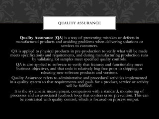 QUALITY ASSURANCE 
Quality Assurance (QA) is a way of preventing mistakes or defects in 
manufactured products and avoiding problems when delivering solutions or 
services to customers. 
QA is applied to physical products in pre-production to verify what will be made 
meets specifications and requirements, and during manufacturing production runs 
by validating lot samples meet specified quality controls. 
QA is also applied to software to verify that features and functionality meet 
business objectives, and that code is relatively bug free prior to shipping or 
releasing new software products and versions. 
Quality Assurance refers to administrative and procedural activities implemented 
in a quality system so that requirements and goals for a product, service or activity 
will be fulfilled. 
It is the systematic measurement, comparison with a standard, monitoring of 
processes and an associated feedback loop that confers error prevention. This can 
be contrasted with quality control, which is focused on process output. 
 