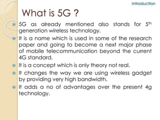 What is 5G ? 
 5G as already mentioned also stands for 5th 
generation wireless technology. 
 It is a name which is used in some of the research 
paper and going to become a next major phase 
of mobile telecommunication beyond the current 
4G standard. 
 It is a concept which is only theory not real. 
 It changes the way we are using wireless gadget 
by providing very high bandwidth. 
 It adds a no of advantages over the present 4g 
technology. 
introduction 
 