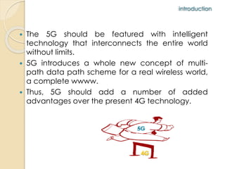 introduction 
 The 5G should be featured with intelligent 
technology that interconnects the entire world 
without limits. 
 5G introduces a whole new concept of multi-path 
data path scheme for a real wireless world, 
a complete wwww. 
 Thus, 5G should add a number of added 
advantages over the present 4G technology. 
 