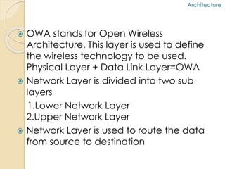  OWA stands for Open Wireless 
Architecture. This layer is used to define 
the wireless technology to be used. 
Physical Layer + Data Link Layer=OWA 
 Network Layer is divided into two sub 
layers 
1.Lower Network Layer 
2.Upper Network Layer 
 Network Layer is used to route the data 
from source to destination 
Architecture 
 