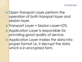 Architecture 
 Open Transport Layer perform the 
operation of both transport layer and 
session layer. 
 Transport Layer + Session Layer=OTL 
 Application Layer is responsible for 
providing good quality of service. 
 Application Layer makes the data into 
proper format i.e. it decrypt the data 
which is in encrypted form. 
 