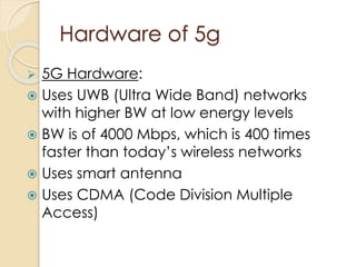 Hardware of 5g 
 5G Hardware: 
 Uses UWB (Ultra Wide Band) networks 
with higher BW at low energy levels 
 BW is of 4000 Mbps, which is 400 times 
faster than today’s wireless networks 
 Uses smart antenna 
 Uses CDMA (Code Division Multiple 
Access) 
 