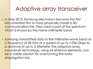 Adaptive array transceiver 
 In May 2013, Samsung electronics became the first 
documented firm to have physically made a 5G 
communication link. They used a part of the spectrum 
which is known by the name millimeter band 
 Samsung transmitted data in the millimeter-wave band at 
a frequency of 28 GHz at a speed of up to 1.056 Gbps to 
a distance of up to 2 kilometer The adaptive array 
transceiver technology, using 64 antenna elements, can 
be a viable solution for overcoming the radio 
propagation loss. 
 