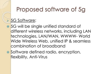 Proposed software of 5g 
 5G Software: 
 5G will be single unified standard of 
different wireless networks, including LAN 
technologies, LAN/WAN, WWWW- World 
Wide Wireless Web, unified IP & seamless 
combination of broadband 
 Software defined radio, encryption, 
flexibility, Anti-Virus 
 