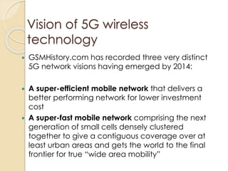 Vision of 5G wireless 
technology 
 GSMHistory.com has recorded three very distinct 
5G network visions having emerged by 2014: 
 A super-efficient mobile network that delivers a 
better performing network for lower investment 
cost 
 A super-fast mobile network comprising the next 
generation of small cells densely clustered 
together to give a contiguous coverage over at 
least urban areas and gets the world to the final 
frontier for true “wide area mobility” 
 