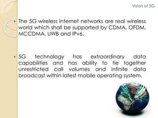 Vision of 5G 
 The 5G wireless internet networks are real wireless 
world which shall be supported by CDMA, OFDM, 
MCCDMA, UWB and IPv6. 
 5G technology has extraordinary data 
capabilities and has ability to tie together 
unrestricted call volumes and infinite data 
broadcast within latest mobile operating system. 
 