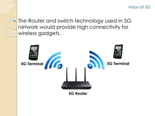 Vision of 5G 
 The Router and switch technology used in 5G 
network would provide high connectivity for 
wireless gadgets. 
5G Terminal 5G Terminal 
5G Router 
 