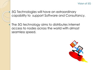 Vision of 5G 
 5G Technologies will have an extraordinary 
capability to support Software and Consultancy. 
 The 5G technology aims to distributes internet 
access to nodes across the world with almost 
seamless speed. 
 