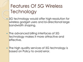 Features Of 5G Wireless 
Technology 
 5G technology would offer high resolution for 
wireless gadget users and bi-directional large 
bandwidth shaping. 
 The advanced billing interfaces of 5G 
technology makes it more attractive and 
effective. 
 The high quality services of 5G technology is 
based on Policy to avoid error. 
 