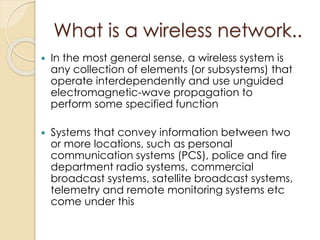 What is a wireless network.. 
 In the most general sense, a wireless system is 
any collection of elements (or subsystems) that 
operate interdependently and use unguided 
electromagnetic-wave propagation to 
perform some specified function 
 Systems that convey information between two 
or more locations, such as personal 
communication systems (PCS), police and fire 
department radio systems, commercial 
broadcast systems, satellite broadcast systems, 
telemetry and remote monitoring systems etc 
come under this 
 