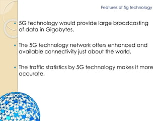 Features of 5g technology 
 5G technology would provide large broadcasting 
of data in Gigabytes. 
 The 5G technology network offers enhanced and 
available connectivity just about the world. 
 The traffic statistics by 5G technology makes it more 
accurate. 
 