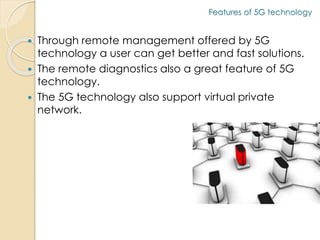 Features of 5G technology 
 Through remote management offered by 5G 
technology a user can get better and fast solutions. 
 The remote diagnostics also a great feature of 5G 
technology. 
 The 5G technology also support virtual private 
network. 
 