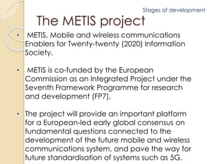 Stages of development 
The METIS project 
• METIS, Mobile and wireless communications 
Enablers for Twenty-twenty (2020) Information 
Society. 
• METIS is co-funded by the European 
Commission as an Integrated Project under the 
Seventh Framework Programme for research 
and development (FP7). 
• The project will provide an important platform 
for a European-led early global consensus on 
fundamental questions connected to the 
development of the future mobile and wireless 
communications system, and pave the way for 
future standardisation of systems such as 5G. 
 
