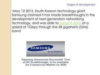 Stages of development 
•May 12 2013, South Korean technology giant 
Samsung claimed it has made breakthroughs in the 
development of next-generation networking 
technology, and was able to transmit data at a 
speed of 1Gbps through the 28 gigahertz (GHz) 
band 
 