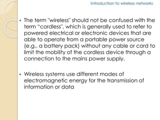 Introduction to wireless networks 
 The term "wireless" should not be confused with the 
term “cordless", which is generally used to refer to 
powered electrical or electronic devices that are 
able to operate from a portable power source 
(e.g., a battery pack) without any cable or cord to 
limit the mobility of the cordless device through a 
connection to the mains power supply. 
 Wireless systems use different modes of 
electromagnetic energy for the transmission of 
information or data 
 